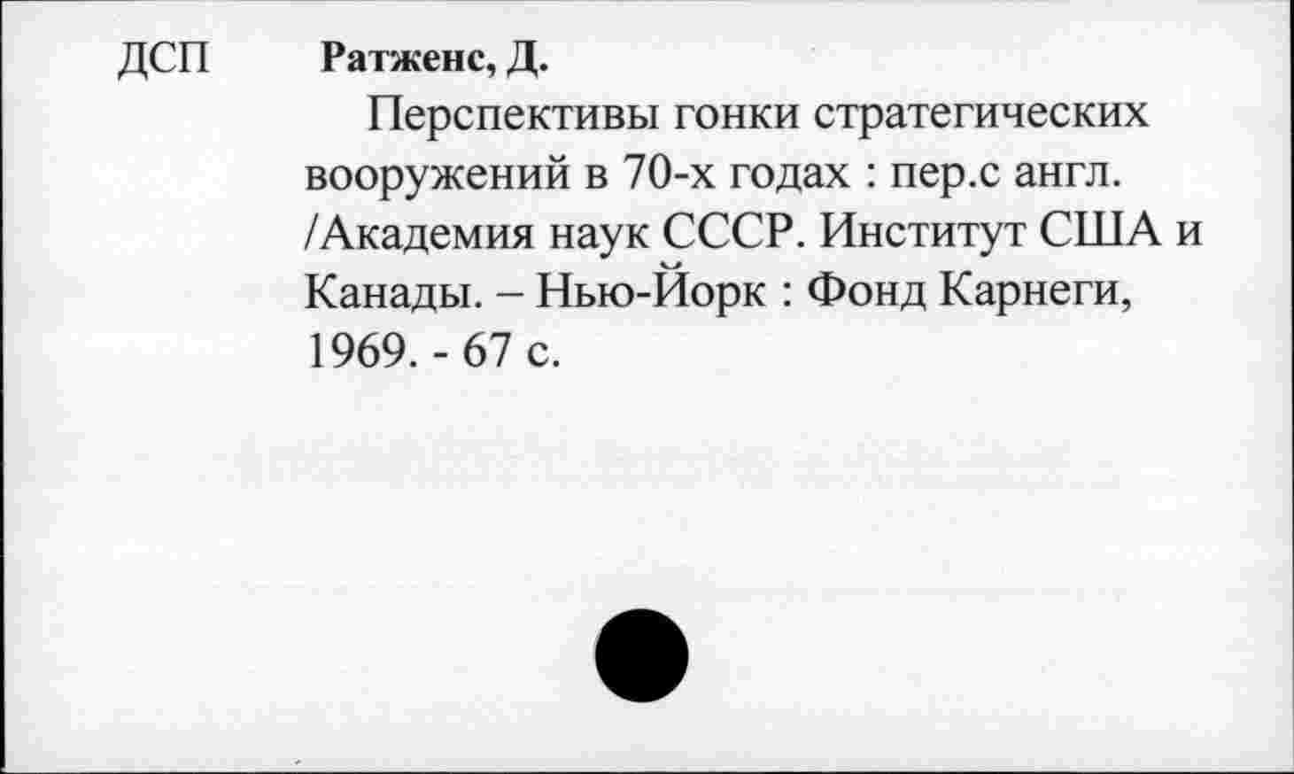 ﻿ДСП Ратженс, Д.
Перспективы гонки стратегических вооружений в 70-х годах : пер.с англ. /Академия наук СССР. Институт США и Канады. - Нью-Йорк : Фонд Карнеги, 1969.-67 с.